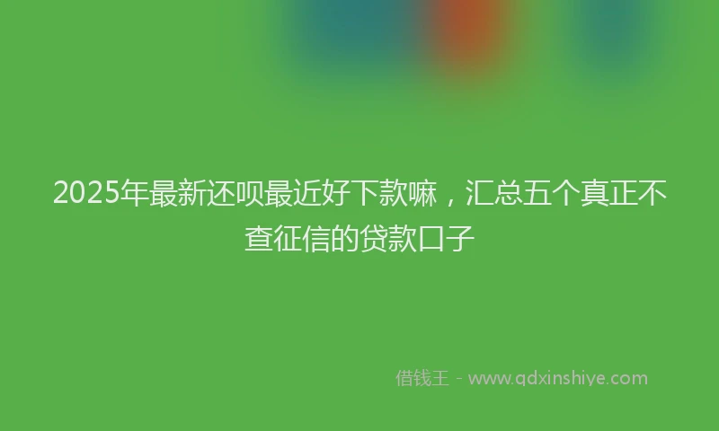 2025年最新还呗最近好下款嘛，汇总五个真正不查征信的贷款口子
