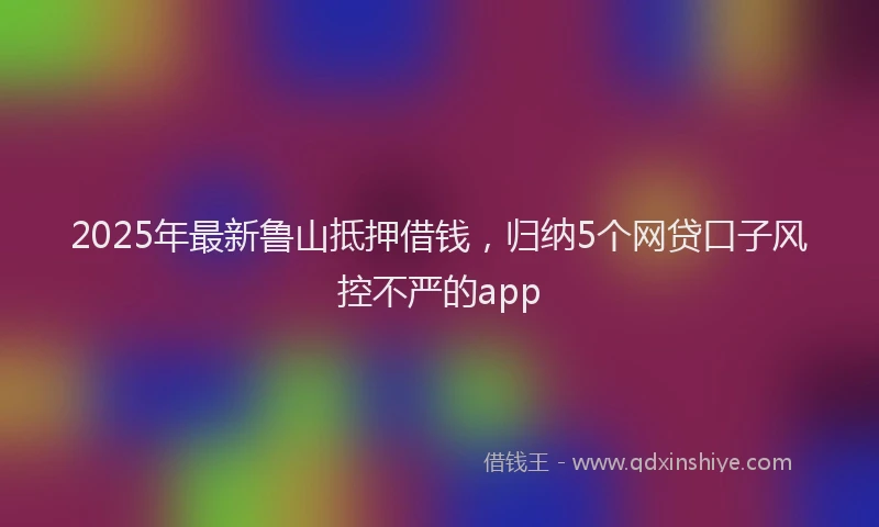 2025年最新鲁山抵押借钱，归纳5个网贷口子风控不严的app