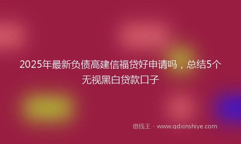 2025年最新负债高建信福贷好申请吗，总结5个无视黑白贷款口子