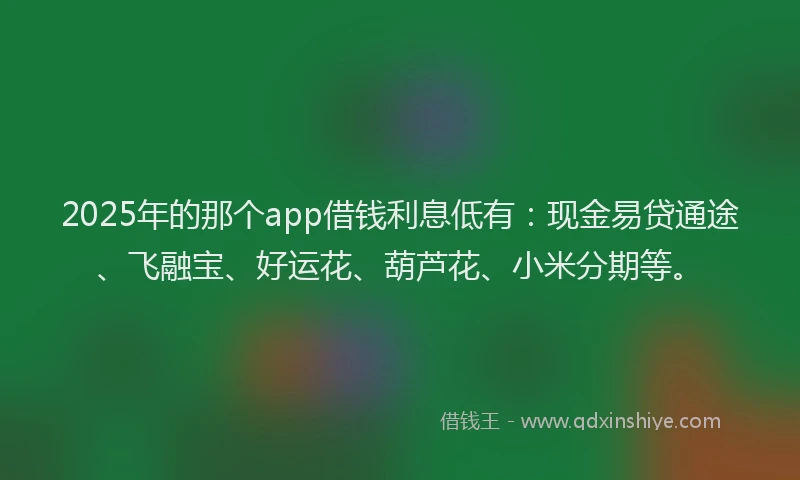 2025年的那个app借钱利息低有：现金易贷通途、飞融宝、好运花、葫芦花、小米分期等。