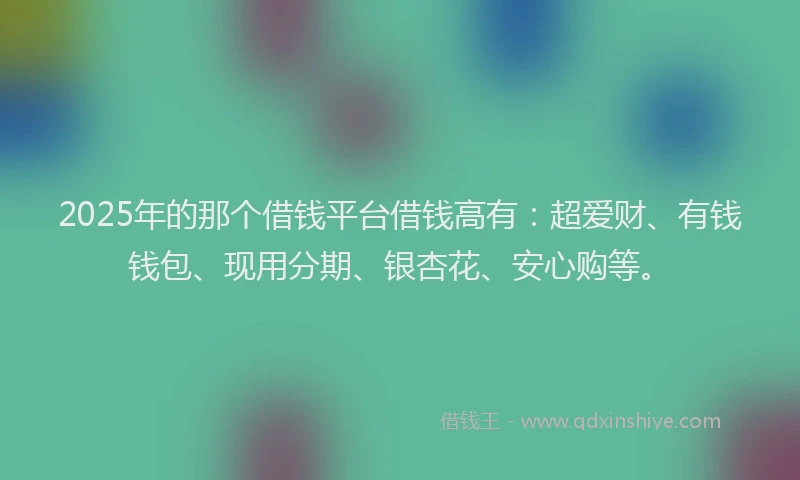 2025年的那个借钱平台借钱高有：超爱财、有钱钱包、现用分期、银杏花、安心购等。