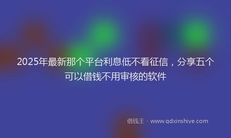 2025年最新那个平台利息低不看征信，分享五个可以借钱不用审核的软件