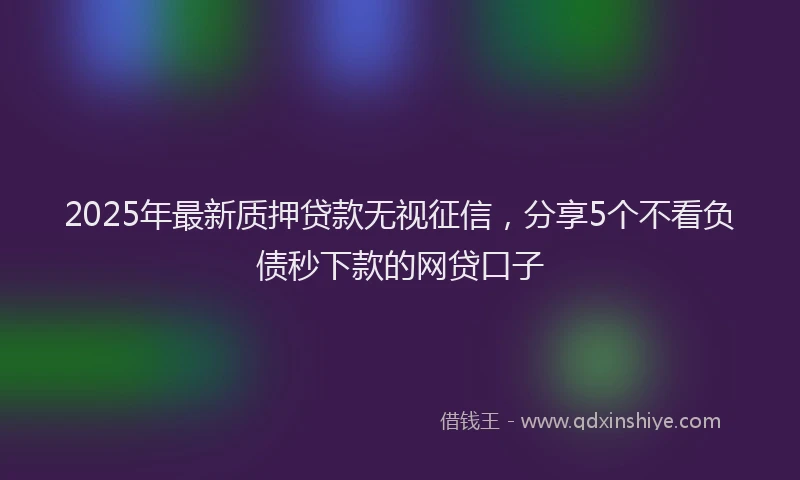 2025年最新质押贷款无视征信，分享5个不看负债秒下款的网贷口子