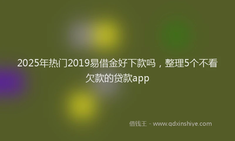 2025年热门2019易借金好下款吗，整理5个不看欠款的贷款app
