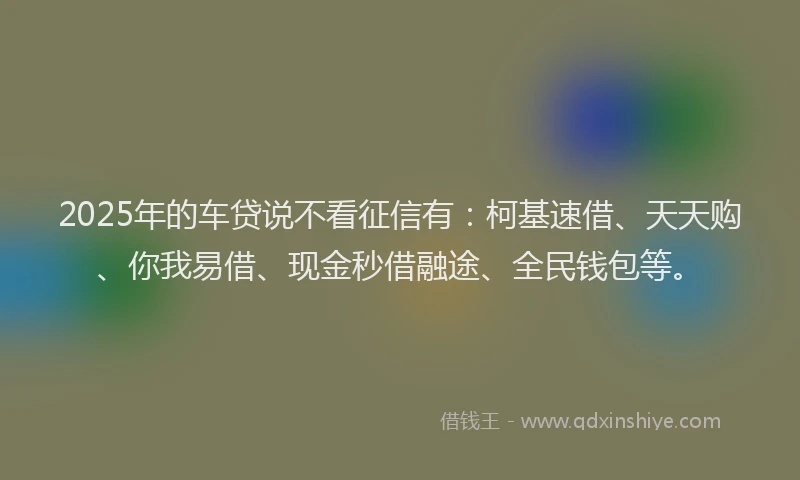 2025年的车贷说不看征信有：柯基速借、天天购、你我易借、现金秒借融途、全民钱包等。