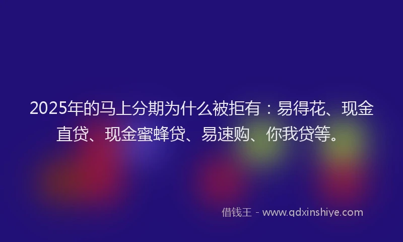 2025年的马上分期为什么被拒有：易得花、现金直贷、现金蜜蜂贷、易速购、你我贷等。