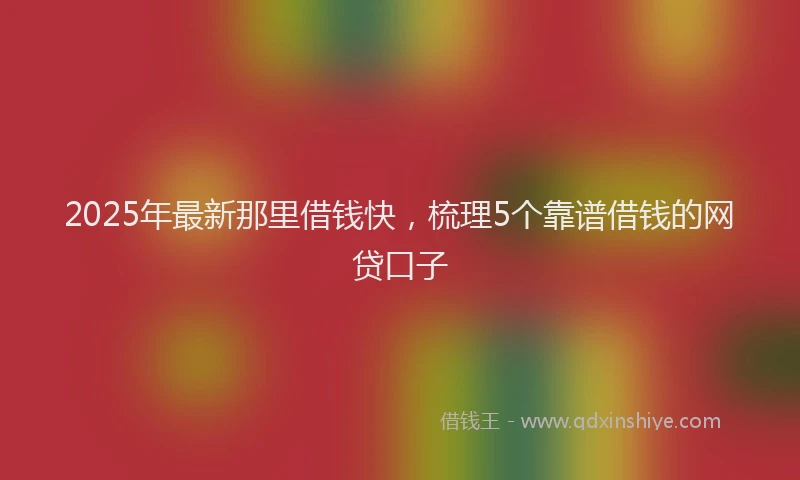 2025年最新那里借钱快，梳理5个靠谱借钱的网贷口子