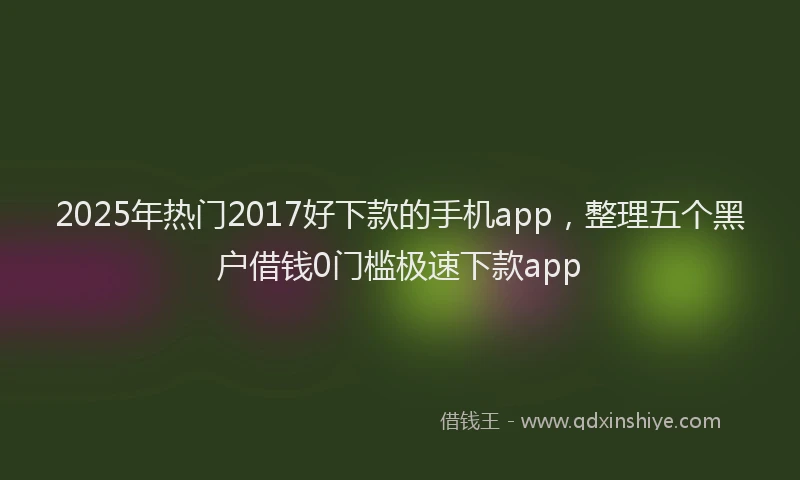 2025年热门2017好下款的手机app，整理五个黑户借钱0门槛极速下款app