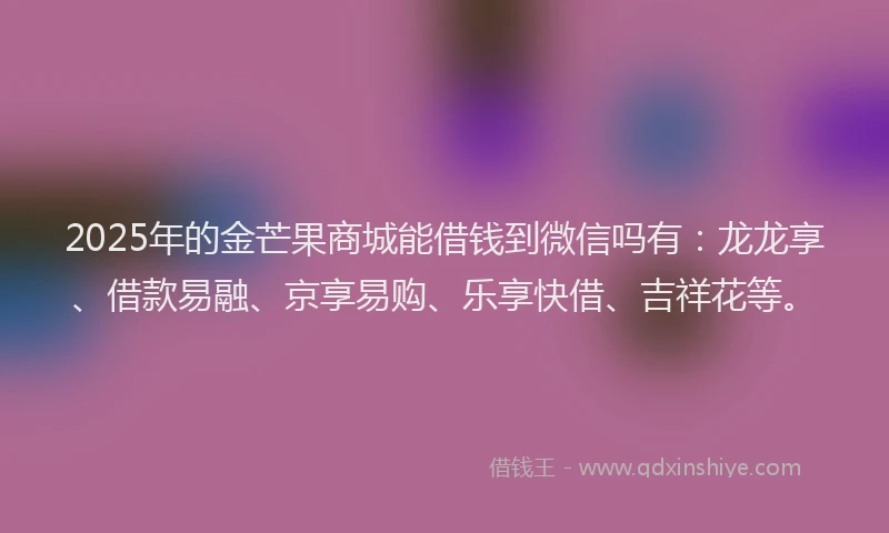 2025年的金芒果商城能借钱到微信吗有：龙龙享、借款易融、京享易购、乐享快借、吉祥花等。