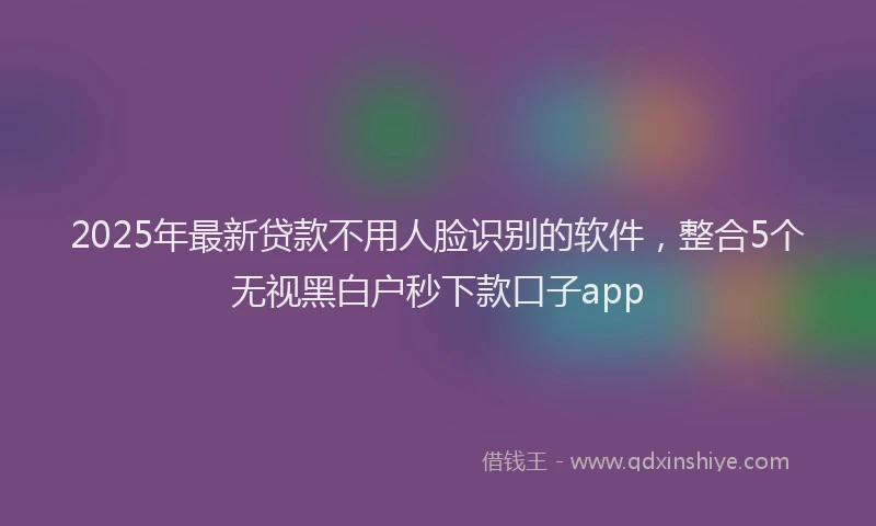 2025年最新贷款不用人脸识别的软件，整合5个无视黑白户秒下款口子app