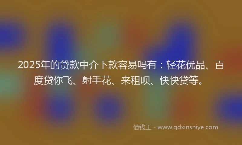 2025年的贷款中介下款容易吗有：轻花优品、百度贷你飞、射手花、来租呗、快快贷等。