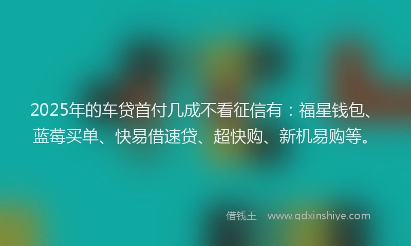 2025年的车贷首付几成不看征信有：福星钱包、蓝莓买单、快易借速贷、超快购、新机易购等。