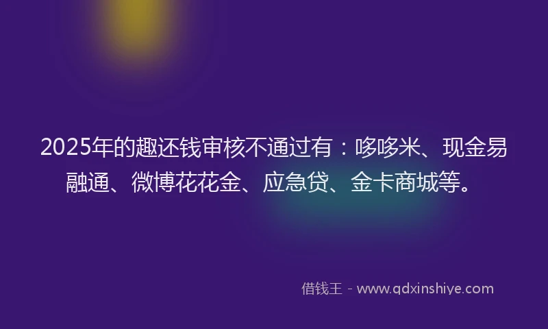 2025年的趣还钱审核不通过有：哆哆米、现金易融通、微博花花金、应急贷、金卡商城等。