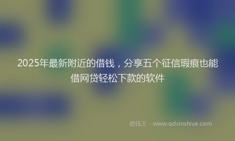 2025年最新附近的借钱，分享五个征信瑕疵也能借网贷轻松下款的软件