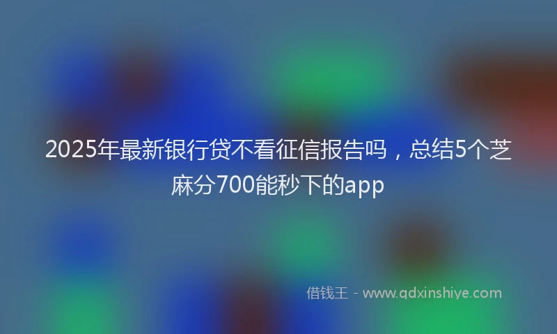 2025年最新银行贷不看征信报告吗，总结5个芝麻分700能秒下的app