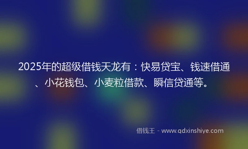 2025年的超级借钱天龙有：快易贷宝、钱速借通、小花钱包、小麦粒借款、瞬信贷通等。