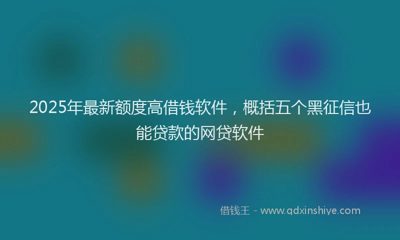 2025年最新额度高借钱软件，概括五个黑征信也能贷款的网贷软件