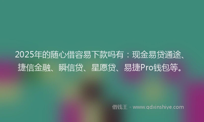 2025年的随心借容易下款吗有：现金易贷通途、捷信金融、瞬信贷、星愿贷、易捷Pro钱包等。