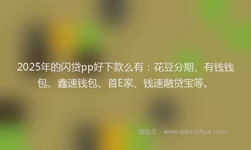 2025年的闪贷pp好下款么有：花豆分期、有钱钱包、鑫速钱包、首E家、钱速融贷宝等。