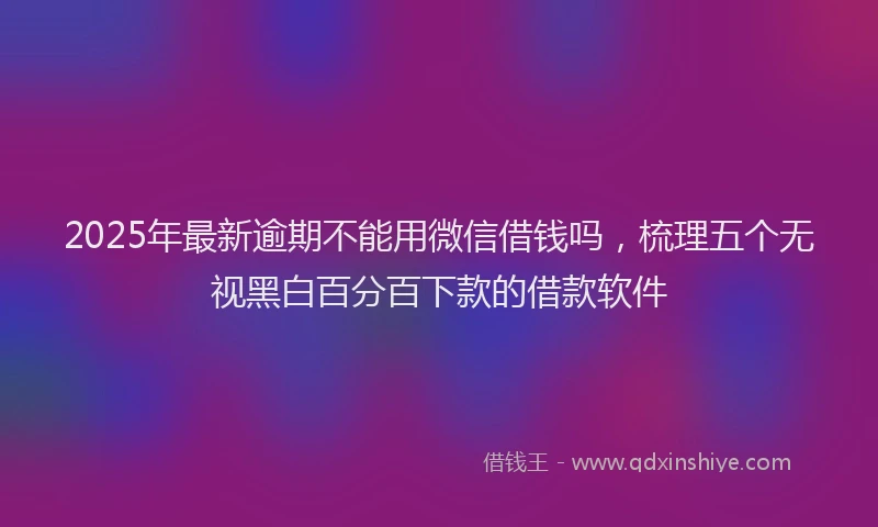 2025年最新逾期不能用微信借钱吗，梳理五个无视黑白百分百下款的借款软件