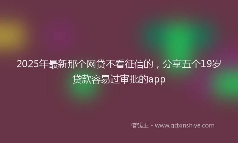 2025年最新那个网贷不看征信的，分享五个19岁贷款容易过审批的app
