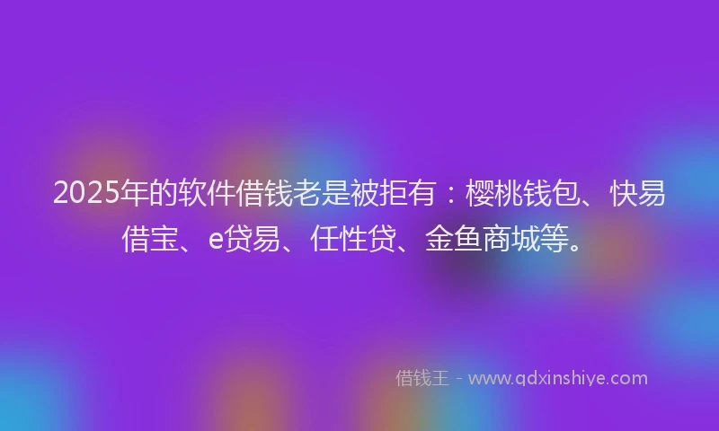 2025年的软件借钱老是被拒有：樱桃钱包、快易借宝、e贷易、任性贷、金鱼商城等。