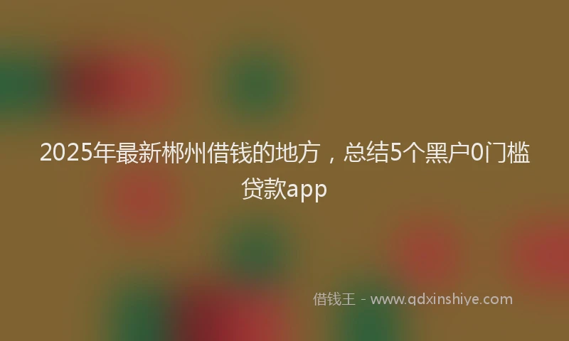 2025年最新郴州借钱的地方，总结5个黑户0门槛贷款app