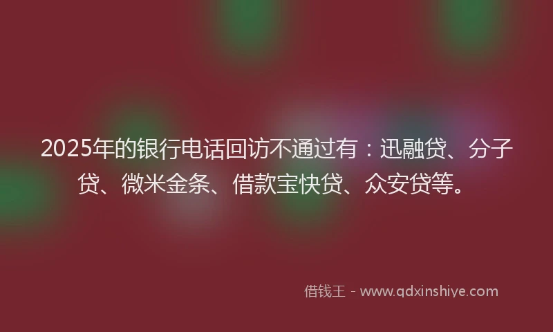 2025年的银行电话回访不通过有：迅融贷、分子贷、微米金条、借款宝快贷、众安贷等。
