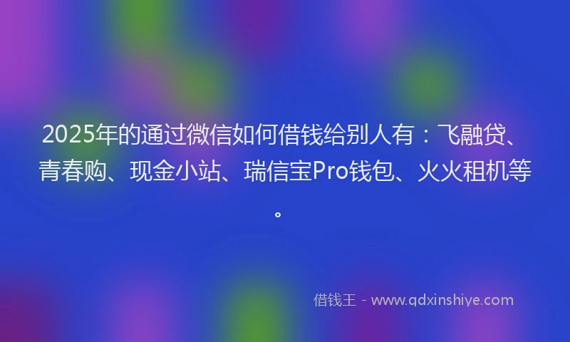 2025年的通过微信如何借钱给别人有：飞融贷、青春购、现金小站、瑞信宝Pro钱包、火火租机等。