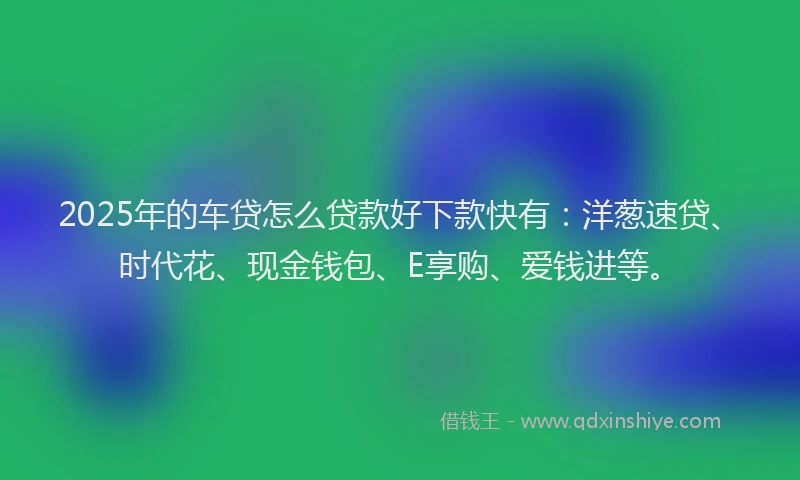 2025年的车贷怎么贷款好下款快有：洋葱速贷、时代花、现金钱包、E享购、爱钱进等。