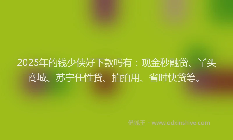 2025年的钱少侠好下款吗有：现金秒融贷、丫头商城、苏宁任性贷、拍拍用、省时快贷等。