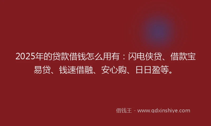 2025年的贷款借钱怎么用有：闪电侠贷、借款宝易贷、钱速借融、安心购、日日盈等。