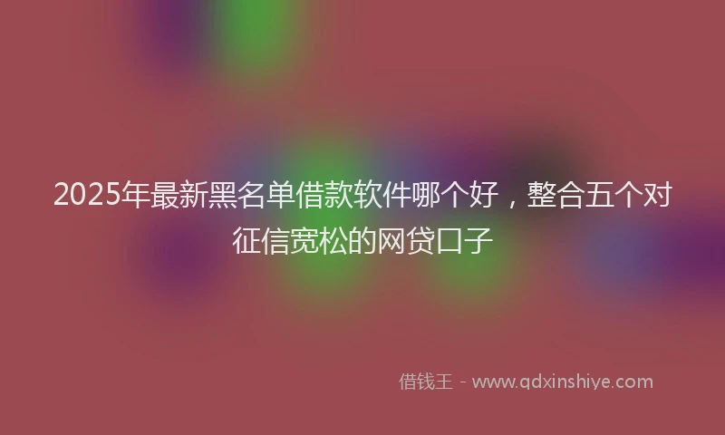 2025年最新黑名单借款软件哪个好，整合五个对征信宽松的网贷口子