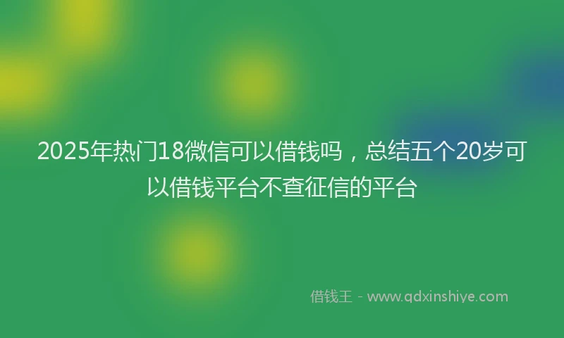 2025年热门18微信可以借钱吗，总结五个20岁可以借钱平台不查征信的平台