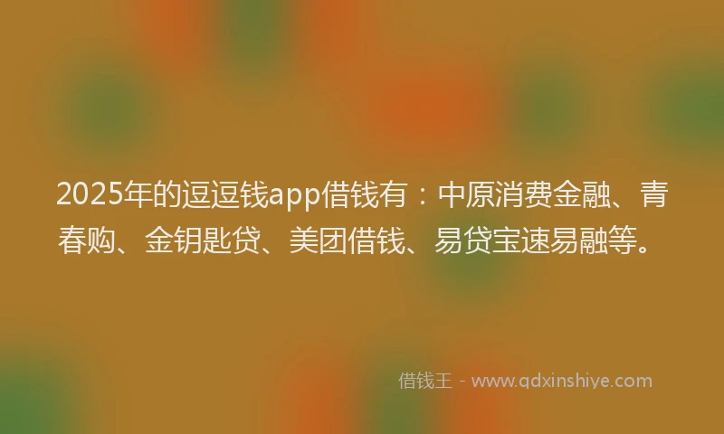 2025年的逗逗钱app借钱有：中原消费金融、青春购、金钥匙贷、美团借钱、易贷宝速易融等。