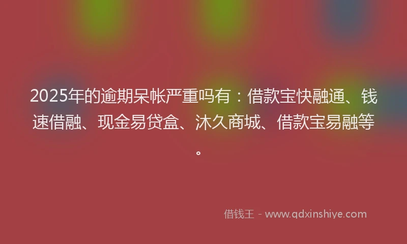 2025年的逾期呆帐严重吗有：借款宝快融通、钱速借融、现金易贷盒、沐久商城、借款宝易融等。