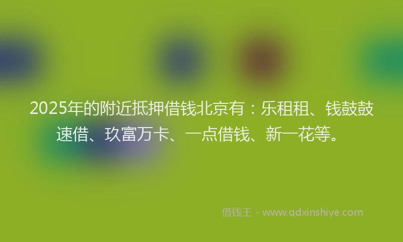 2025年的附近抵押借钱北京有：乐租租、钱鼓鼓速借、玖富万卡、一点借钱、新一花等。