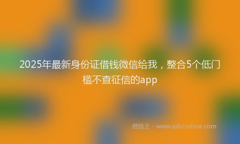 2025年最新身份证借钱微信给我，整合5个低门槛不查征信的app