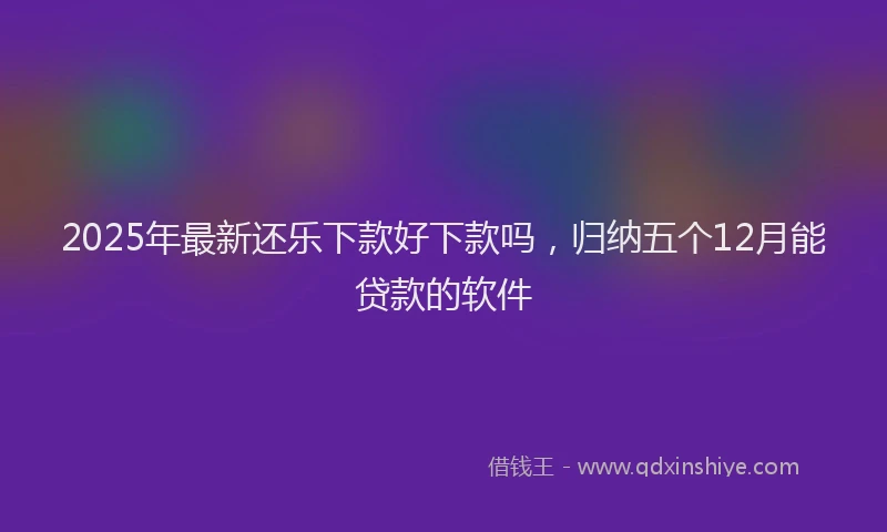 2025年最新还乐下款好下款吗，归纳五个12月能贷款的软件