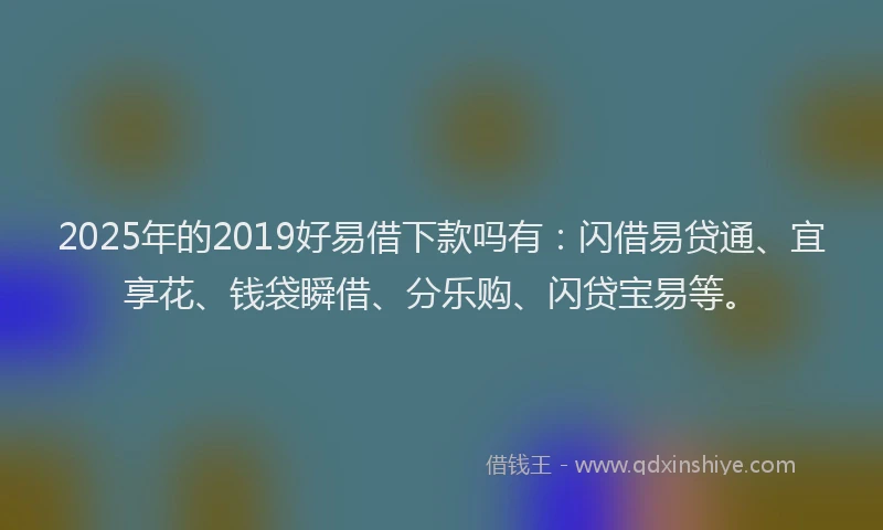 2025年的2019好易借下款吗有：闪借易贷通、宜享花、钱袋瞬借、分乐购、闪贷宝易等。