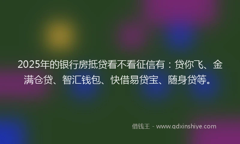 2025年的银行房抵贷看不看征信有：贷你飞、金满仓贷、智汇钱包、快借易贷宝、随身贷等。
