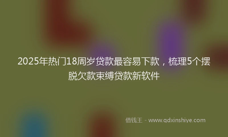 2025年热门18周岁贷款最容易下款，梳理5个摆脱欠款束缚贷款新软件