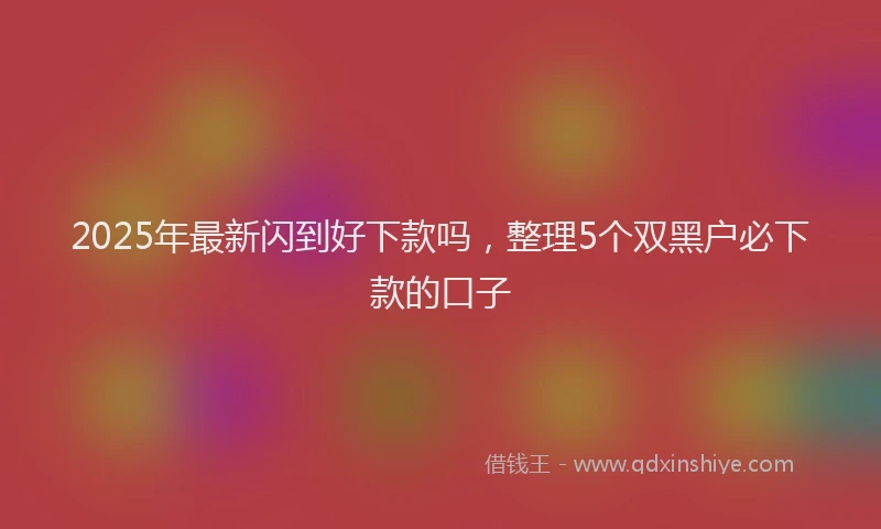 2025年最新闪到好下款吗，整理5个双黑户必下款的口子