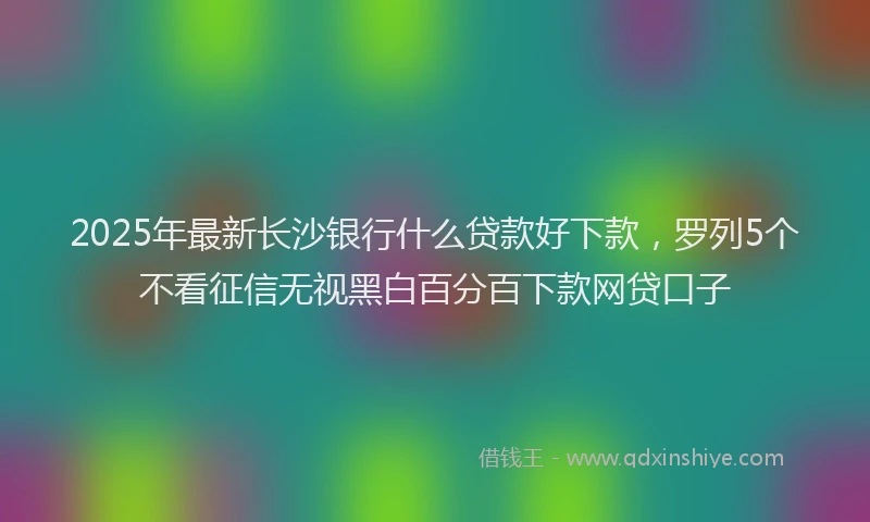 2025年最新长沙银行什么贷款好下款，罗列5个不看征信无视黑白百分百下款网贷口子