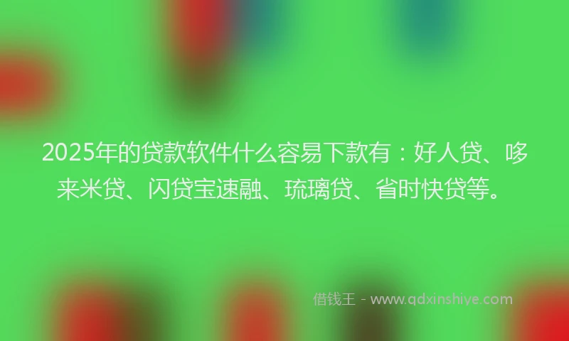 2025年的贷款软件什么容易下款有：好人贷、哆来米贷、闪贷宝速融、琉璃贷、省时快贷等。