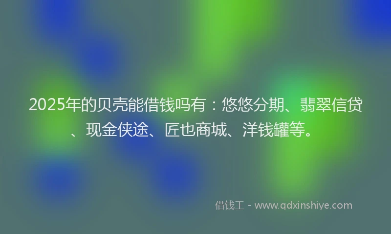 2025年的贝壳能借钱吗有：悠悠分期、翡翠信贷、现金侠途、匠也商城、洋钱罐等。
