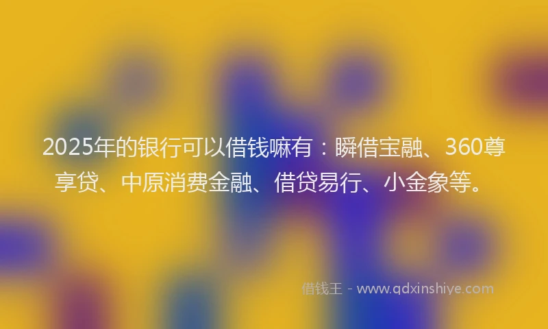 2025年的银行可以借钱嘛有：瞬借宝融、360尊享贷、中原消费金融、借贷易行、小金象等。