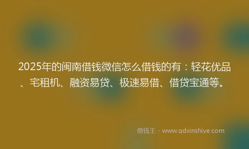 2025年的闽南借钱微信怎么借钱的有：轻花优品、宅租机、融资易贷、极速易借、借贷宝通等。