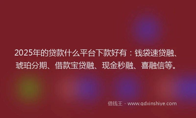2025年的贷款什么平台下款好有：钱袋速贷融、琥珀分期、借款宝贷融、现金秒融、喜融信等。