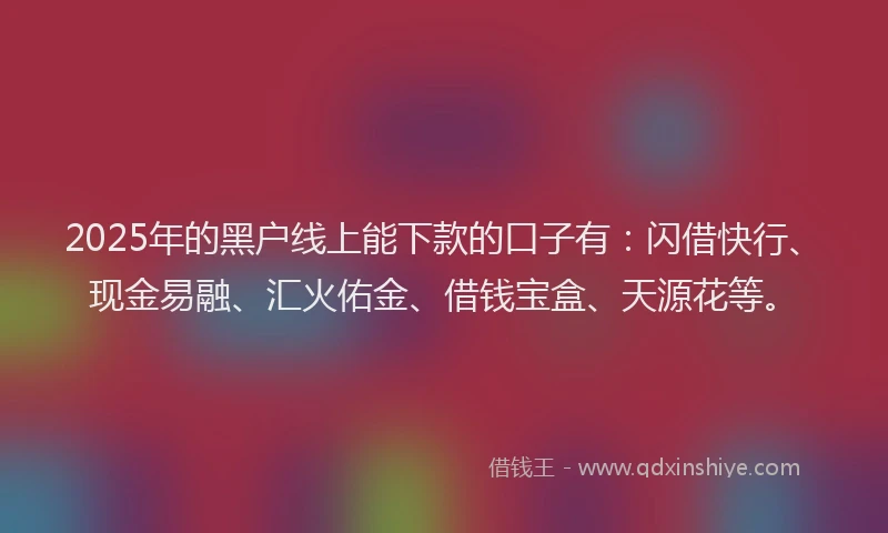 2025年的黑户线上能下款的口子有：闪借快行、现金易融、汇火佑金、借钱宝盒、天源花等。